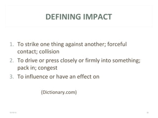 DEFINING IMPACT 
1. To strike one thing against another; forceful 
contact; collision 
2. To drive or press closely or firmly into something; 
pack in; congest 
3. To influence or have an effect on 
(Dictionary.com) 
10/16/14 LEGACY HEALTH 36 
 