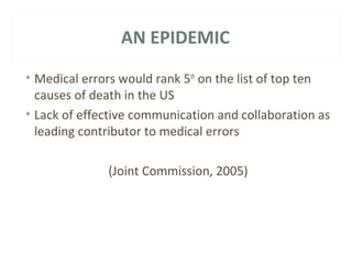 AN EPIDEMIC 
• Medical errors would rank 5th on the list of top ten 
causes of death in the US 
• Lack of effective communication and collaboration as 
leading contributor to medical errors 
(Joint Commission, 2005) 
 