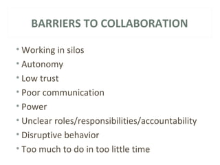 BARRIERS TO COLLABORATION 
•Working in silos 
• Autonomy 
• Low trust 
• Poor communication 
• Power 
• Unclear roles/responsibilities/accountability 
• Disruptive behavior 
• Too much to do in too little time 
 