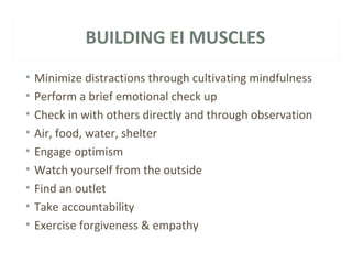 BUILDING EI MUSCLES 
• Minimize distractions through cultivating mindfulness 
• Perform a brief emotional check up 
• Check in with others directly and through observation 
• Air, food, water, shelter 
• Engage optimism 
• Watch yourself from the outside 
• Find an outlet 
• Take accountability 
• Exercise forgiveness & empathy 
 