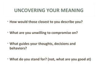 UNCOVERING YOUR MEANING 
• How would those closest to you describe you? 
• What are you unwilling to compromise on? 
• What guides your thoughts, decisions and 
behaviors? 
• What do you stand for? (not, what are you good at) 
 