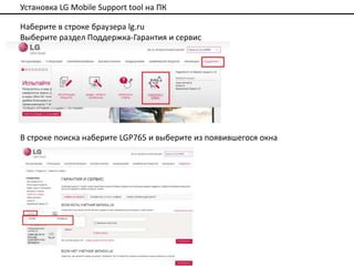 Установка LG Mobile Support tool на ПК

Наберите в строке браузера lg.ru
Выберите раздел Поддержка-Гарантия и сервис




В строке поиска наберите LGP765 и выберите из появившегося окна
 