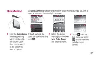 37 
QuickMemo Use QuickMemo to practically and efficiently create memos during a call, with a 
saved picture or on the cur...