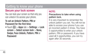 Secure your lock screen 
You can lock your screen so that only you 
can unlock it to access your phone. 
To set an Unlock ...