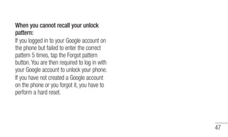 47 
When you cannot recall your unlock 
pattern: 
If you logged in to your Google account on 
the phone but failed to ente...
