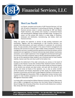 Financial Services, LLC

            Meet Lou Pacelli
            Lou Pacelli, president and founder of LGP Financial Services, LLC has
            over 20 years of experience in accounting and finance. He began his
            financial services career in private accounting for ADP and Medco
            Health Solutions, and worked more recently in commercial finance
            with banking giants JPMorgan Chase and Wells Fargo. Throughout his
            career, Lou has worked with clients in a wide range of industries:
            wholesale and distribution, manufacturing, real estate, retail and
            financial services.

Today, Lou applies his expertise in service of both lending institutions and
businesses. Together with the professionals of LGP Financial Services, Lou
provides field examinations and asset verification of customers for commercial
banks. He also provides critical support in the areas of interim management and
temporary CFO services for small to upper middle market companies; turnaround
management services; complete business operations and financial reviews; and full
assessment and negotiation of financial restructuring needs between businesses
and banks. Lou’s in-depth experience in the management and financial realms give
him the focus and skills companies need to identify operational problems quickly…
then lay out the operational steps needed to put a business back on track towards
stability, improve cash flow and return profit to the bottom line.

Working for the betterment of the wider community, Lou serves on the board of
trustees of the Passaic County Elks Cerebral Palsy Treatment Center (chairman,
2009–2010). In this volunteer role, he and the board handle all financial aspects
of the facility’s two schools and adult center; and work with the director to set
policies and review all facets of the operation. Lou is also an active member
of the Commerce and Industry Association of New Jersey, the Greater Paramus
Chamber of Commerce and the North Jersey Regional Chamber of Commerce; the
Turnaround Management Association (TMA), an organization whose members work
together to help troubled companies turn around before they fail; and the Risk
Management Association (RMA).

Lou holds a BA in accounting from William Paterson University in Wayne, New Jersey,
and an MBA in management and finance from the Zicklin School of Business at
Baruch College (City University of New York). He and his wife Andrea live in northern
New Jersey with their two daughters.




140 E. Ridgewood Ave., Paramus, NJ 07652 l Tel: 201-940-7396 l Fax: 201-940-7286
E-mail: info@ lgpfinancialservices.com l www.lgpfinancialservices.com
 