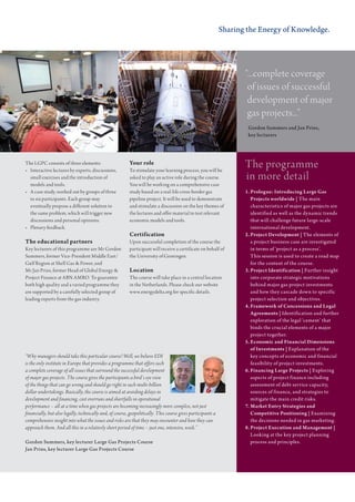 Sharing the Energy of Knowledge.




                                                                                                                     “...complete coverage
                                                                                                                      of issues of successful
                                                                                                                      development of major
                                                                                                                      gas projects...”
                                                                                                                      Gordon Summers and Jan Prins,
                                                                                                                      key lecturers




the Lgpc consists of three elements:
•	 Interactive	lectures	by	experts,	discussions,	
                                                          Your role
                                                          to stimulate your learning process, you will be
                                                                                                                     the programme
   small exercises and the introduction of                asked to play an active role during the course.            in more detail
   models and tools.                                      You will be working on a comprehensive case
•	 A	case	study,	worked	out	by	groups	of	three	           study based on a real-life cross-border gas                1. Prologue: Introducing Large Gas
   to six participants. each group may                    pipeline project. it will be used to demonstrate              Projects worldwide | The main
   eventually propose a different solution to             and stimulate a discussion on the key themes of               characteristics of major gas projects are
   the same problem, which will trigger new               the lectures and offer material to test relevant              identified as well as the dynamic trends
   discussions and personal opinions.                     economic models and tools.                                    that will challenge future large-scale
•	 Plenary	feedback.                                                                                                    international development.
                                                          Certification                                              2. Project Development | The elements of
The educational partners                                  upon successful completion of the course the                  a project business case are investigated
Key lecturers of this programme are mr gordon             participant will receive a certificate on behalf of           in terms of ‘project as a process’.
Summers, former Vice-president middle east/               the university of groningen.                                  This session is used to create a road map
gulf region at Shell gas & power, and                                                                                   for the content of the course.
mr jan prins, former Head of global energy &              Location                                                   3. Project Identification | Further insight
project Finance at aBN amro. to guarantee                 the course will take place in a central location              into corporate strategic motivations
both high quality and a varied programme they             in the Netherlands. please check our website                  behind major gas project investments
are supported by a carefully selected group of            www.energydelta.org for specific details.                     and how they cascade down to specific
leading experts from the gas industry.                                                                                  project selection and objectives.
                                                                                                                     4. Framework of Concessions and Legal
                                                                                                                        Agreements | Identification and further
                                                                                                                        exploration of the legal ‘cement’ that
                                                                                                                        binds the crucial elements of a major
                                                                                                                        project together.
                                                                                                                     5. Economic and Financial Dimensions
                                                                                                                        of Investments | Explanation of the
“Why managers should take this particular course? Well, we believe EDI                                                  key concepts of economic and financial
is the only institute in Europe that provides a programme that offers such                                              feasibility of project investments.
a complete coverage of all issues that surround the successful development                                           6. Financing Large Projects | Exploring
of major gas projects. The course gives the participants a bird’s eye view                                              aspects of project finance including
of the things that can go wrong and should go right in such multi-billion                                               assessment of debt service capacity,
dollar undertakings. Basically, the course is aimed at avoiding delays in                                               sources of finance, and strategies to
development and financing, cost overruns and shortfalls in operational                                                  mitigate the main credit risks.
performance – all at a time when gas projects are becoming increasingly more complex, not just                       7. Market Entry Strategies and
financially, but also legally, technically and, of course, geopolitically. This course gives participants a             Competitive Positioning | Examining
comprehensive insight into what the issues and risks are that they may encounter and how they can                       the decisions needed in gas marketing.
approach them. And all this in a relatively short period of time – just one, intensive, week.”                       8. Project Execution and Management |
                                                                                                                        Looking at the key project planning
Gordon Summers, key lecturer Large Gas Projects Course                                                                  process and principles.
Jan Prins, key lecturer Large Gas Projects Course
 
