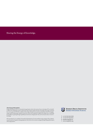 Sharing the Energy of Knowledge.




About Energy Delta Institute
Energy	Delta	Institute	(EDI)	is	an	international	energy	business	school,	with	a	primary	focus	on	natural	gas.	EDI	was	founded
in 2003 by N.V. Nederlandse gasunie, gasterra B.V., oao gazprom and the university of groningen. The energy community
has	come	to	appreciate	EDI	both	as	a	platform	of	knowledge	exchange	between	partners	and	participants	alike.	The	changing	
energy world is forcing energy companies to innovate in order to stay competitive. in addition, the energy sector is confronting
the possibility of a growing shortage of qualified personnel in the coming decades. The sector has only one choice: to invest in
knowledge.                                                                                                                         T   +31 (0) 50 524 83 00
                                                                                                                                   F   +31 (0) 50 524 83 01
EDI’s	main	objective	is	to	contribute	to	the	professional	development	of	current	and	future	energy	managers.	EDI	coordinates
                                                                                                                                   E   info@energydelta.nl
research projects and organises training programmes with a focus on the economic, management, legal and geopolitical aspects
of the energy business.                                                                                                            I   www.energydelta.org
 