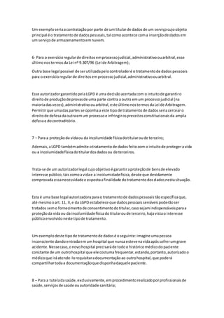 Um exemploseriaacontrataçãopor parte de um titularde dadosde um serviçocujoobjeto
principal é o tratamentode dadospessoais,tal comoacontece coma inserçãode dadosem
um serviçode armazenamentoemnuvem.
6- Para o exercícioregularde direitosemprocessojudicial,administrativoouarbitral,esse
últimonostermosda Lei nº 9.307/96 (Lei de Arbitragem);
Outra base legal possível de serutilizadapelocontroladoré otratamentode dados pessoais
para o exercício regularde direitosemprocessojudicial,administrativoouarbitral.
Esse autorizadorgarantidopelaLGPD é uma decisãoacertadacom o intuitode garantiro
direitode produçãode provasde uma parte contra a outra emum processojudicial (na
maioriadas vezes),administrativoouarbitral,este últimonostermosdaLei de Arbitragem.
Permitirque umadaspartes se oponhaa este tipode tratamentode dadosseriacercear o
direitode defesadaoutraemum processoe infringirospreceitosconstitucionaisda ampla
defesae docontraditório.
7 – Para a proteçãoda vidaou da incolumidade físicadotitularoude terceiro;
Ademais,aLGPD tambémadmite otratamentode dadosfeitocom o intuitode protegeravida
ou a incolumidadefísicadotitulardosdadosou de terceiros.
Trata-se de um autorizadorlegal cujoobjetivoé garantiraproteçãode bensde elevado
interesse público,taiscomoavidae a incolumidadefísica,desde que devidamente
comprovadaessanecessidadee expostaafinalidade dotratamentodosdadosnestasituação.
Esta é uma base legal autorizadoraparao tratamentode dadospessoaistãoespecíficaque,
até mesmooart. 11, II,e da LGPD estabelece que dadospessoaissensíveispoderãoser
tratados semo fornecimentode consentimentodotitular,casosejamindispensáveisparaa
proteçãoda vidaou da incolumidadefísicadotitularoude terceiro,hajavistao interesse
públicoenvolvidoneste tipode tratamento.
Um exemplodeste tipode tratamentode dadosé oseguinte:imagine umapessoa
inconsciente dandoentradaemumhospital que nuncaestevenavidaapóssofrerumgrave
acidente.Nessecaso,onovohospital precisaráde todoo históricomédicodopaciente
constante de um outrohospital que ele costumafrequentar,estando,portanto,autorizadoo
médicoque iráatende-lorequisitaradocumentaçãoao outrohospital,que poderá
compartilhartodaa documentaçãoque disponhadaquelepaciente.
8 – Para a tuteladasaúde,exclusivamente,emprocedimentorealizadoporprofissionaisde
saúde,serviçosde saúde ouautoridade sanitária;
 