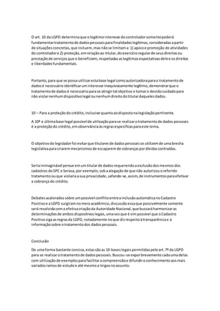O art. 10 da LGPD determinaque olegítimointeresse docontroladorsomentepoderá
fundamentartratamentode dadospessoaisparafinalidadeslegítimas,consideradasapartir
de situaçõesconcretas,que incluem, mas nãose limitama:1) apoioe promoção de atividades
do controladore 2) proteção,emrelaçãoao titular,doexercícioregularde seusdireitosou
prestaçãode serviçosque o beneficiem, respeitadasaslegítimasexpectativasdelee osdireitos
e liberdades fundamentais.
Portanto,para que se possa utilizarestabase legal comoautorizadoraparao tratamentode
dadosé necessárioidentificaruminteresse inequivocamente legítimo,demonstrarque o
tratamentode dadosé necessárioparase atingirtal objetivo e tomaro devidocuidadopara
não violarnenhumdispositivolegal ounenhumdireitodotitulardaquelesdados.
10 – Para a proteçãodo crédito,inclusive quantoaodispostonalegislaçãopertinente.
A 10ª e últimabase legal possívelde utilizaçãoparase realizarotratamentode dados pessoais
é a proteçãodo crédito,emobservânciaàsregrasespecificasparaeste tema.
O objetivodolegisladorfoi evitarque titularesde dadospessoaisse utilizemde umabrecha
legislativaparacriaremmecanismosde escaparemde cobrançaspordívidascontraídas.
Seriainimaginável pensaremumtitularde dadosrequerendoaexclusãodosmesmosdos
cadastros doSPC e Serasa,por exemplo,sobaalegaçãode que não autorizouoreferido
tratamentoouque violariaasua privacidade,safando-se,assim,de instrumentosparaefetivar
a cobrança do crédito.
Debatesacaloradossobre umpossível conflitoentreainclusãoautomáticanoCadastro
Positivoe aLGPD surgiramnomeioacadêmico,discussãoessaque possivelmente somente
será resolvidacoma efetivacriaçãoda Autoridade Nacional,que buscaráharmonizaras
determinaçõesde ambosdispositivoslegais,umavezque é simpossível que oCadastro
Positivosigaasregrasda LGPD, notadamente noque dizrespeitoàtransparênciae à
informaçãosobre otratamentodos dadospessoais.
Conclusão
De umaforma bastante concisa,estassãoas 10 baseslegaispermitidaspeloart.7º da LGPD
para se realizarotratamentode dadospessoais.Buscou-se exporbrevemente cadaumadelas
com utilizaçãode exemplosparafacilitaracompreensãoe difundiroconhecimentoaosmais
variadosramosde estudoe até mesmoa leigosnoassunto.
 