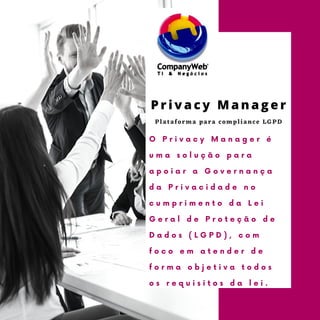 Plataforma para compliance LGPD
O P r i v a c y M a n a g e r é
u m a s o l u ç ã o p a r a
a p o i a r a G o v e r n a n ç a
d a P r i v a c i d a d e n o
c u m p r i m e n t o d a L e i
G e r a l d e P r o t e ç ã o d e
D a d o s ( L G P D ) , c o m
f o c o e m a t e n d e r d e
f o r m a o b j e t i v a t o d o s
o s r e q u i s i t o s d a l e i .
P r i v a c y M a n a g e r
 