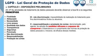 12/06/2020 Monitoração Integradas - Monitoração Luz Apagada
LGPD - Lei Geral de Proteção de Dados
❑ CAPÍTULO I - DISPOSIÇÕES PRELIMINARES
Art. 6º As atividades de tratamento de dados pessoais deverão observar a boa-fé e os seguintes
PRINCÍPIOS:
❖ Finalidade
❖ Adequação
❖ Necessidade
❖ Livre acesso
❖ Qualidade dos dados
❖ Transparência
❖ Segurança
❖ Prevenção
❖ Não discriminação
❖ Responsabilização
❖ Prestação de contas
IX - não discriminação: impossibilidade de realização do tratamento para
fins discriminatórios ilícitos ou abusivos;
X - responsabilização e prestação de contas: demonstração, pelo
agente, da adoção de medidas eficazes e capazes de
comprovar a observância e o cumprimento das normas de proteção de
dados pessoais e, inclusive, da eficácia dessas medidas.
Slide: 11 / 28
 