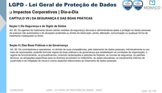 12/06/2020 LGPD – LEI GERAL DE PROTEÇÃO DE DADOS - SGPD
❑ Impactos Corporativos | Dia-a-Dia
LGPD - Lei Geral de Proteção de Dados
Art. 50. Os controladores e operadores, no âmbito de suas competências, pelo tratamento de dados pessoais, individualmente ou por
meio de associações, poderão formular regras de boas práticas e de governança que estabeleçam as condições de organização, o
regime de funcionamento, os procedimentos, incluindo reclamações e petições de titulares, as normas de segurança, os padrões
técnicos, as obrigações específicas para os diversos envolvidos no tratamento, as ações educativas, os mecanismos internos de
supervisão e de mitigação de riscos e outros aspectos relacionados ao tratamento de dados pessoais.
CAPÍTULO VII | DA SEGURANÇA E DAS BOAS PRÁTICAS
Seção I | Da Segurança e do Sigilo de Dados
Art. 46. Os agentes de tratamento devem adotar medidas de segurança, técnicas e administrativas aptas a proteger os dados pessoais
de acessos não autorizados e de situações acidentais ou ilícitas de destruição, perda, alteração, comunicação ou qualquer forma de
tratamento inadequado ou ilícito.
Seção II | Das Boas Práticas e da Governança
Slide: 14 / 28
 