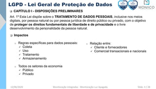 12/06/2020 Monitoração Integradas - Monitoração Luz Apagada
LGPD - Lei Geral de Proteção de Dados
❑ CAPÍTULO I - DISPOSIÇÕES PRELIMINARES
❑ Impactos
o Regras específicas para dados pessoais:
✓ Coleta
✓ Uso
✓ Tratamento
✓ Armazenamento
o Todos os setores da economia
✓ Público
✓ Privado
o Relação entre:
✓ Cliente e fornecedores
✓ Comercial transacionais e nacionais
Art. 1º Esta Lei dispõe sobre o TRATAMENTO DE DADOS PESSOAIS, inclusive nos meios
digitais, por pessoa natural ou por pessoa jurídica de direito público ou privado, com o objetivo
de proteger os direitos fundamentais de liberdade e de privacidade e o livre
desenvolvimento da personalidade da pessoa natural.
Slide: 3 / 28
 