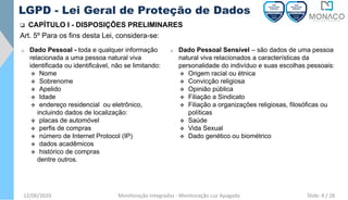 12/06/2020 Monitoração Integradas - Monitoração Luz Apagada
LGPD - Lei Geral de Proteção de Dados
❑ CAPÍTULO I - DISPOSIÇÕES PRELIMINARES
Art. 5º Para os fins desta Lei, considera-se:
o Dado Pessoal - toda e qualquer informação
relacionada a uma pessoa natural viva
identificada ou identificável, não se limitando:
❖ Nome
❖ Sobrenome
❖ Apelido
❖ Idade
❖ endereço residencial ou eletrônico,
incluindo dados de localização:
❖ placas de automóvel
❖ perfis de compras
❖ número de Internet Protocol (IP)
❖ dados acadêmicos
❖ histórico de compras
dentre outros.
o Dado Pessoal Sensível – são dados de uma pessoa
natural viva relacionados a características da
personalidade do indivíduo e suas escolhas pessoais:
❖ Origem racial ou étnica
❖ Convicção religiosa
❖ Opinião pública
❖ Filiação a Sindicato
❖ Filiação a organizações religiosas, filosóficas ou
políticas
❖ Saúde
❖ Vida Sexual
❖ Dado genético ou biométrico
Slide: 4 / 28
 