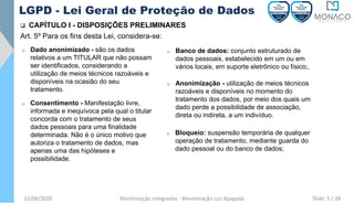 12/06/2020 Monitoração Integradas - Monitoração Luz Apagada
LGPD - Lei Geral de Proteção de Dados
❑ CAPÍTULO I - DISPOSIÇÕES PRELIMINARES
Art. 5º Para os fins desta Lei, considera-se:
o Dado anonimizado - são os dados
relativos a um TITULAR que não possam
ser identificados, considerando a
utilização de meios técnicos razoáveis e
disponíveis na ocasião do seu
tratamento.
o Anonimização - utilização de meios técnicos
razoáveis e disponíveis no momento do
tratamento dos dados, por meio dos quais um
dado perde a possibilidade de associação,
direta ou indireta, a um indivíduo.
o Consentimento - Manifestação livre,
informada e inequívoca pela qual o titular
concorda com o tratamento de seus
dados pessoais para uma finalidade
determinada. Não é o único motivo que
autoriza o tratamento de dados, mas
apenas uma das hipóteses e
possibilidade.
o Banco de dados: conjunto estruturado de
dados pessoais, estabelecido em um ou em
vários locais, em suporte eletrônico ou físico;.
o Bloqueio: suspensão temporária de qualquer
operação de tratamento, mediante guarda do
dado pessoal ou do banco de dados;
Slide: 5 / 28
 