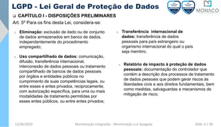12/06/2020 Monitoração Integradas - Monitoração Luz Apagada
LGPD - Lei Geral de Proteção de Dados
❑ CAPÍTULO I - DISPOSIÇÕES PRELIMINARES
Art. 5º Para os fins desta Lei, considera-se:
o Eliminação: exclusão de dado ou de conjunto
de dados armazenados em banco de dados,
independentemente do procedimento
empregado;
o Transferência internacional de
dados: transferência de dados
pessoais para país estrangeiro ou
organismo internacional do qual o país
seja membro.
o Uso compartilhado de dados: comunicação,
difusão, transferência internacional,
interconexão de dados pessoais ou tratamento
compartilhado de bancos de dados pessoais
por órgãos e entidades públicos no
cumprimento de suas competências legais, ou
entre esses e entes privados, reciprocamente,
com autorização específica, para uma ou mais
modalidades de tratamento permitidas por
esses entes públicos, ou entre entes privados;
o Relatório de impacto à proteção de dados
pessoais: documentação do controlador que
contém a descrição dos processos de tratamento
de dados pessoais que podem gerar riscos às
liberdades civis e aos direitos fundamentais, bem
como medidas, salvaguardas e mecanismos de
mitigação de risco;
Slide: 6 / 28
 