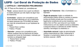 12/06/2020 Monitoração Integradas - Monitoração Luz Apagada
LGPD - Lei Geral de Proteção de Dados
❑ CAPÍTULO I - DISPOSIÇÕES PRELIMINARES
Art. 5º Para os fins desta Lei, considera-se:
o Controlador - pessoa com competência para
tomar decisões referentes ao uso e tratamento
de dados pessoais dos TITULARES de dados
por meio de consentimento ou por hipóteses de
exceção:
❖ Pessoa física / jurídica
❖ Público / Privado
o Operador - pessoa com competência para
realizar qualquer tipo de tratamento de dados
pessoais em nome do Controlador, motivado por
contrato ou obrigação legal:
❖ Pessoa física / jurídica
❖ Público / Privado
o Agentes de Tratamento - São o Controlador e o
Operador
o Titular - pessoa natural viva a quem se referem
os dados pessoais que são objeto de algum tipo
de tratamento.
o Órgão de pesquisa: órgão ou entidade da
administração pública direta ou indireta ou pessoa
jurídica de direito privado sem fins lucrativos
legalmente constituída sob as leis brasileiras, com
sede e foro no País, que inclua em sua missão
institucional ou em seu objetivo social ou estatutário
a pesquisa básica ou aplicada de caráter histórico,
científico, tecnológico ou estatístico; e
o Autoridade nacional: órgão da administração
pública responsável por zelar, implementar e
fiscalizar o cumprimento desta Lei em todo o
território nacional - ANPD
Slide: 7 / 28
 