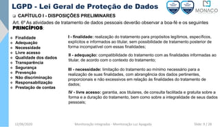 12/06/2020 Monitoração Integradas - Monitoração Luz Apagada
LGPD - Lei Geral de Proteção de Dados
❑ CAPÍTULO I - DISPOSIÇÕES PRELIMINARES
Art. 6º As atividades de tratamento de dados pessoais deverão observar a boa-fé e os seguintes
PRINCÍPIOS:
❖ Finalidade
❖ Adequação
❖ Necessidade
❖ Livre acesso
❖ Qualidade dos dados
❖ Transparência
❖ Segurança
❖ Prevenção
❖ Não discriminação
❖ Responsabilização
❖ Prestação de contas
I - finalidade: realização do tratamento para propósitos legítimos, específicos,
explícitos e informados ao titular, sem possibilidade de tratamento posterior de
forma incompatível com essas finalidades;
II - adequação: compatibilidade do tratamento com as finalidades informadas ao
titular, de acordo com o contexto do tratamento;
III - necessidade: limitação do tratamento ao mínimo necessário para a
realização de suas finalidades, com abrangência dos dados pertinentes,
proporcionais e não excessivos em relação às finalidades do tratamento de
dados;
IV - livre acesso: garantia, aos titulares, de consulta facilitada e gratuita sobre a
forma e a duração do tratamento, bem como sobre a integralidade de seus dados
pessoais;
Slide: 9 / 28
 