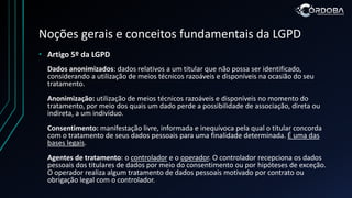 Noções gerais e conceitos fundamentais da LGPD
• Artigo 5º da LGPD
Dados anonimizados: dados relativos a um titular que não possa ser identificado,
considerando a utilização de meios técnicos razoáveis e disponíveis na ocasião do seu
tratamento.
Anonimização: utilização de meios técnicos razoáveis e disponíveis no momento do
tratamento, por meio dos quais um dado perde a possibilidade de associação, direta ou
indireta, a um indivíduo.
Consentimento: manifestação livre, informada e inequívoca pela qual o titular concorda
com o tratamento de seus dados pessoais para uma finalidade determinada. É uma das
bases legais.
Agentes de tratamento: o controlador e o operador. O controlador recepciona os dados
pessoais dos titulares de dados por meio do consentimento ou por hipóteses de exceção.
O operador realiza algum tratamento de dados pessoais motivado por contrato ou
obrigação legal com o controlador.
 
