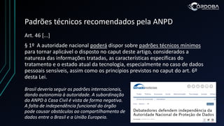 Padrões técnicos recomendados pela ANPD
Art. 46 [...]
§ 1º A autoridade nacional poderá dispor sobre padrões técnicos mínimos
para tornar aplicável o disposto no caput deste artigo, considerados a
natureza das informações tratadas, as características específicas do
tratamento e o estado atual da tecnologia, especialmente no caso de dados
pessoais sensíveis, assim como os princípios previstos no caput do art. 6º
desta Lei.
Brasil deveria seguir os padrões internacionais,
dando autonomia à autoridade. A subordinação
da ANPD à Casa Civil é vista de forma negativa.
A falta de independência funcional do órgão
pode causar obstáculos ao compartilhamento de
dados entre o Brasil e a União Europeia.
 