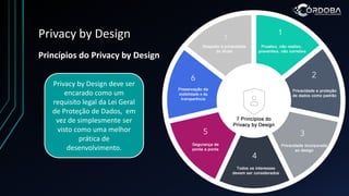 Privacy by Design
Princípios do Privacy by Design
Privacy by Design deve ser
encarado como um
requisito legal da Lei Geral
de Proteção de Dados, em
vez de simplesmente ser
visto como uma melhor
prática de
desenvolvimento.
 