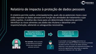 Relatório de impacto à proteção de dados pessoais
O relatório permite avaliar, antecipadamente, quais são os potenciais riscos a que
estão expostos os dados pessoais em função das atividades de tratamento a que
estão sujeitos. A análise dos riscos para um determinado tratamento permite
identificar os riscos atinentes aos dados dos titulares e desenhar uma
resposta/solução, adotando as salvaguardas necessárias.
Riscos para direitos e
liberdades dos titulares de
dados
Relatório deve ser
realizado antes do
tratamento
A autoridade nacional poderá determinar ao
controlador que elabore relatório de impacto à proteção
de dados pessoais, inclusive de dados sensíveis,
referente a suas operações de tratamento de dados, nos
termos de regulamento, observados os segredos
comercial e industrial. (Art. 38, LGPD)
Por exemplo: clínica privada
ou laboratórios de análises
clínicas que tratam dados
pessoais sensíveis.
 