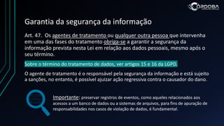 Garantia da segurança da informação
Art. 47. Os agentes de tratamento ou qualquer outra pessoa que intervenha
em uma das fases do tratamento obriga-se a garantir a segurança da
informação prevista nesta Lei em relação aos dados pessoais, mesmo após o
seu término.
Sobre o término do tratamento de dados, ver artigos 15 e 16 da LGPD.
O agente de tratamento é o responsável pela segurança da informação e está sujeito
a sanções, no entanto, é possível ajuizar ação regressiva contra o causador do dano.
Importante: preservar registros de eventos, como aqueles relacionados aos
acessos a um banco de dados ou a sistemas de arquivos, para fins de apuração de
responsabilidades nos casos de violação de dados, é fundamental.
 