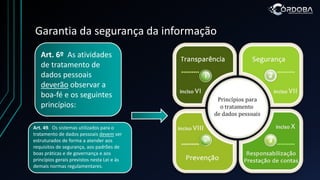 Garantia da segurança da informação
Art. 6º As atividades
de tratamento de
dados pessoais
deverão observar a
boa-fé e os seguintes
princípios:
Art. 49. Os sistemas utilizados para o
tratamento de dados pessoais devem ser
estruturados de forma a atender aos
requisitos de segurança, aos padrões de
boas práticas e de governança e aos
princípios gerais previstos nesta Lei e às
demais normas regulamentares.
 