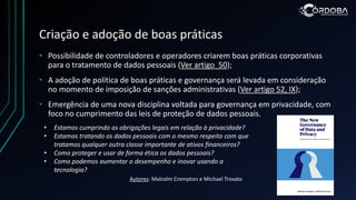 Criação e adoção de boas práticas
• Possibilidade de controladores e operadores criarem boas práticas corporativas
para o tratamento de dados pessoais (Ver artigo 50);
• A adoção de política de boas práticas e governança será levada em consideração
no momento de imposição de sanções administrativas (Ver artigo 52, IX);
• Emergência de uma nova disciplina voltada para governança em privacidade, com
foco no cumprimento das leis de proteção de dados pessoais.
• Estamos cumprindo as obrigações legais em relação à privacidade?
• Estamos tratando os dados pessoais com o mesmo respeito com que
tratamos qualquer outra classe importante de ativos financeiros?
• Como proteger e usar de forma ética os dados pessoais?
• Como podemos aumentar o desempenho e inovar usando a
tecnologia?
Autores: Malcolm Crompton e Michael Trovato
 