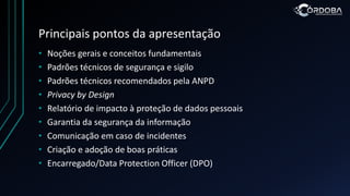 Principais pontos da apresentação
• Noções gerais e conceitos fundamentais
• Padrões técnicos de segurança e sigilo
• Padrões técnicos recomendados pela ANPD
• Privacy by Design
• Relatório de impacto à proteção de dados pessoais
• Garantia da segurança da informação
• Comunicação em caso de incidentes
• Criação e adoção de boas práticas
• Encarregado/Data Protection Officer (DPO)
 