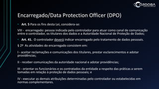 Encarregado/Data Protection Officer (DPO)
• Art. 5 Para os fins desta Lei, considera-se:
VIII - encarregado: pessoa indicada pelo controlador para atuar como canal de comunicação
entre o controlador, os titulares dos dados e a Autoridade Nacional de Proteção de Dados;
• Art. 41. O controlador deverá indicar encarregado pelo tratamento de dados pessoais.
§ 2º As atividades do encarregado consistem em:
I - aceitar reclamações e comunicações dos titulares, prestar esclarecimentos e adotar
providências;
II - receber comunicações da autoridade nacional e adotar providências;
III - orientar os funcionários e os contratados da entidade a respeito das práticas a serem
tomadas em relação à proteção de dados pessoais; e
IV - executar as demais atribuições determinadas pelo controlador ou estabelecidas em
normas complementares.
 
