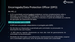 Encarregado/Data Protection Officer (DPO)
Art. 41 [...]
• § 3º A autoridade nacional poderá estabelecer normas complementares sobre a
definição e as atribuições do encarregado, inclusive hipóteses de dispensa da
necessidade de sua indicação, conforme a natureza e o porte da entidade ou o volume
de operações de tratamento de dados.
DPO de acordo com o GDPR
• O DPO tem uma posição independente e é protegido pelo GDPR;
• Ele não deve ser dispensado ou penalizado pelo controlador ou processador no
desempenho das suas funções;
• O DPO deve se reportar diretamente ao mais alto nível de gerenciamento do
controlador ou do processador;
• Atividades de informação e aconselhamento; monitoramento da conformidade; cooperar
com a autoridade supervisora; servir de ponto de contato com a autoridade.
 