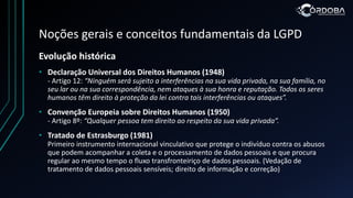 Noções gerais e conceitos fundamentais da LGPD
Evolução histórica
• Declaração Universal dos Direitos Humanos (1948)
- Artigo 12: “Ninguém será sujeito a interferências na sua vida privada, na sua família, no
seu lar ou na sua correspondência, nem ataques à sua honra e reputação. Todos os seres
humanos têm direito à proteção da lei contra tais interferências ou ataques”.
• Convenção Europeia sobre Direitos Humanos (1950)
- Artigo 8º: “Qualquer pessoa tem direito ao respeito da sua vida privada”.
• Tratado de Estrasburgo (1981)
Primeiro instrumento internacional vinculativo que protege o indivíduo contra os abusos
que podem acompanhar a coleta e o processamento de dados pessoais e que procura
regular ao mesmo tempo o fluxo transfronteiriço de dados pessoais. (Vedação de
tratamento de dados pessoais sensíveis; direito de informação e correção)
 
