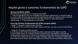 Noções gerais e conceitos fundamentais da LGPD
• Diretiva 95/46/EC (1995)
Não tinha força vinculante. Foi revogada pelo GDPR.
- “A Diretiva 95/46/ EC deve ser revogada pelo presente regulamento. A transformação já
em curso à data de aplicação do presente regulamento deve ser conforme com o presente
regulamento no prazo de dois anos a contar da entrada em vigor do presente
regulamento. (...)” [Considerando 171 do GDPR]
• Carta dos Direitos Fundamentais da União Europeia (2002)
- Artigo 7º: Respeito à vida privada e familiar
1. Toda pessoa tem o direito à sua vida privada e familiar, sua casa e sua correspondência.
- Artigo 8º: Proteção de dados pessoais
1. Toda pessoa tem direito à proteção dos dados pessoais que lhe digam respeito.
2. Esses dados devem ser tratados de forma justa para fins específicos e com base no
consentimento da pessoa em causa ou em qualquer outra base legítima estabelecida por
lei. Todos têm o direito de acessar os dados coletados sobre ele e o direito de retificá-los.
3. O cumprimento destas regras está sujeito ao controle de uma autoridade independente.
 