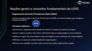 Noções gerais e conceitos fundamentais da LGPD
• Regulamento Geral de Proteção de Dados (2016)
Entrou em pleno vigor a partir de 25 de maio de 2018, ao mesmo tempo que revogou a
Diretiva 95/46/EC.
Principais objetivos:
• Harmonizar a legislação de proteção de dados no Espaço Econômico Europeu;
• Tornar o regime jurídico mais claro e previsível para as organizações e consumidores;
• Adaptar as regras de privacidade à nova era digital e criar confiança nos meios digitais;
• Melhorar os níveis de conformidade das organizações;
• Oferecer aos cidadãos controle sobre como seus dados estão sendo usados.
 