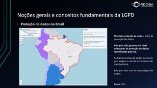 Noções gerais e conceitos fundamentais da LGPD
• Proteção de dados no Brasil
Fonte: CNIL
Nível de proteção de dados: lei(s) de
proteção de dados.
Este país não garante um nível
adequado de proteção de dados
reconhecido pela UE.
As transferências de dados para este
país exigem o uso de ferramentas de
transferência.
Este país tem uma lei de proteção de
dados.
 