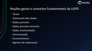 Noções gerais e conceitos fundamentais da LGPD
• Titular
• Tratamento dos dados
• Dados pessoais
• Dados pessoais sensíveis
• Dados anonimizados
• Anonimização
• Consentimento
• Agentes de tratamento
 