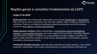 Noções gerais e conceitos fundamentais da LGPD
• Artigo 5º da LGPD
Dados pessoais: toda informação relacionada a uma pessoa identificada ou identificável.
Não se limita ao nome, sobrenome, RG, CPF, foto, apelido, idade, endereço residência ou
eletrônico. Pode ser um dado de localização, placas de automóvel, perfis de compras,
número IP. A lei adotou o critério expansionista.
Dados pessoais sensíveis: dados relacionados a características da personalidade do
indivíduo e suas escolhas pessoais, tais como origem racial ou étnica, convicção religiosa,
opinião política, filiação a sindicato ou a organização de caráter religioso, filosófico ou
político, dado referente à saúde ou à vida sexual, dado genético ou biométrico, quando
vinculado a uma pessoa natural;
Tratamento de dados pessoais: toda operação realizada com dados pessoais, como coleta,
produção, classificação, transmissão, processamento, armazenamento, eliminação etc.
 