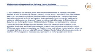 ❖Netshoes admite vazamento de dados de contas brasileiras
(por Claudio Yugepara Tecmundo – 27 fev. 2018 – https://www.tecmundo.com.br/segurança/127662-netshoes-admite-governo-eua-vazamento- dados-contas-brasileiras.htm)
O TecMundo noticiou no dia 16 de janeiro mais um vazamento monstro da Netshoes, com dados
sensíveis de mais de 1 milhão de clientes – o anterior, no ﬁnal de 2017, envolveu 500 mil consumidores.
Na época, a empresa aﬁrmou não ter identiﬁcado indícios de invasão e que, “a exemplo dos dados
divulgados pelo hacker no ﬁm do ano passado, esta nova lista não inclui informações bancárias, de
cartões de crédito ou senhas de acesso”. Agora, em nota enviada à Comissão de Títulos e Câmbio
(Securities and Exchange Comission – SEC) dos Estados Unidos, a companhia conﬁrma o ataque. 

O grupo ainda aﬁrma que cibercriminosos tentaram extorqui-lo e as autoridades brasileiras foram
acionadas. Atualmente, a polícia brasileira investiga o caso. A Netshoes realizou o comunicado junto à
SEX porque possui ações em negociação nos Estados Unidos, onde o órgão é responsável por regular os
mercados. No ﬁnal de janeiro, o próprio Ministério Público do Distrito Federal e Territórios recomendou à
Netshoes informar as pessoas afetadas e não pagar valores ao hacker que obteve os dados. 

11
 