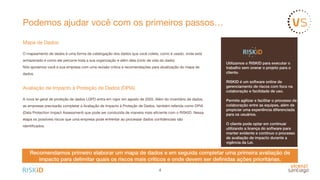 Podemos ajudar você com os primeiros passos…
Mapa de Dados

O mapeamento de dados é uma forma de catalogação dos dados que você coleta, como é usado, onde está
armazenado e como ele percorre toda a sua organização e além dela (ciclo de vida do dado). 

Nós apoiamos você e sua empresa com uma revisão crítica e recomendações para atualização do mapa de
dados.

Avaliação de Impacto à Proteção de Dados (DPIA)

A nova lei geral de proteção de dados LGPD entra em vigor em agosto de 2020. Além do inventário de dados,
as empresas precisarão completar a Avaliação de Impacto à Proteção de Dados, também referida como DPIA
(Data Protection Impact Assessment) que pode ser conduzida de maneira mais eﬁciente com o RISKID. Nessa
etapa os possíveis riscos que uma empresa pode enfrentar ao processar dados conﬁdenciais são
identiﬁcados. 

4
Utilizamos o RISKID para executar o
trabalho sem onerar o projeto para o
cliente.
RISKID é um software online de
gerenciamento de riscos com foco na
colaboração e facilidade de uso.
Permite agilizar e facilitar o processo de
colaboração entre as equipes, além de
propiciar uma experiência diferenciada
para os usuários.
O cliente pode optar em continuar
utilizando a licença do software para
manter evidente e contínuo o processo
de avaliação de impacto durante a
vigência da Lei.
Recomendamos primeiro elaborar um mapa de dados e em seguida completar uma primeira avaliação de
impacto para delimitar quais os riscos mais críticos e onde devem ser deﬁnidas ações prioritárias.
 