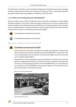 1 - O enorme valor dos dados pessoais
Lei Geral de Proteção de Dados Pessoais (LGPD)	 13
Em função disso, vale lembrar que ao se pensar em segurança dos dados pessoais, deve-se proteger
também os dados não estruturados, pois muitas vezes, é deles que vazam características e detalhes
que podem comprometer a privacidade, a intimidade ou a honra do titular.
1.2 O PAPEL DA TECNOLOGIA DA INFORMAÇÃO
Embora já saibamos que a LGPD concede igual nível de proteção, sem distinguir os dados digitais
dos dados analógicos, o fato é que o avanço tecnológico proporcionou os insumos necessários para
a disseminação do uso de dados pessoais, principalmente, em função da quebra de duas restrições
técnicas, que dificultavam o tratamento de dados no passado. Agora, descubra quais são essas duas
restrições técnicas que foram quebradas pelo avanço tecnológico.
A capacidade de armazenamento de dados.
A velocidade de processamento dos dados.
Agora, que tal compreender essas duas restrições técnicas?
Capacidade de armazenamento de dados
Nos primórdios da computação, cada byte economizado na gravação de um determinado
dado, representava uma economia significativa para desenvolvedores e usuários de siste�
mas computadorizados. Não foi à toa que, na virada do ano 2000, o mundo se viu às voltas
com o chamado “Bug do Milênio”.
Esse aparente erro de interpretação de data nos softwares, na verdade ocorria somente
porque os programadores da época, no intuito de economizar espaço de armazenamento
em disco, ao invés de gravarem as datas no formato DD/MM/AAAA, com quatro dígitos no
ano, utilizavam o formato DD/MM/AA, com apenas dois dígitos no ano, poupando, assim,
dois preciosos bytes a cada data armazenada.
Figura 4 - Centro de processamento de dados
Fonte: Wikimedia Commons (2019).
 