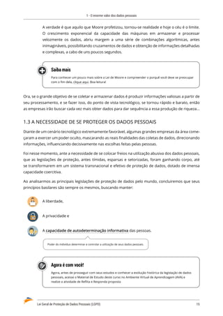 1 - O enorme valor dos dados pessoais
Lei Geral de Proteção de Dados Pessoais (LGPD)	 15
A verdade é que aquilo que Moore profetizou, tornou-se realidade e hoje o céu é o limite.
O crescimento exponencial da capacidade das máquinas em armazenar e processar
velozmente os dados, abriu margem a uma série de combinações algorítmicas, antes
inimagináveis, possibilitando cruzamentos de dados e obtenção de informações detalhadas
e complexas, a cabo de uns poucos segundos.
Saiba mais
Para conhecer um pouco mais sobre a Lei de Moore e compreender o porquê você deve se preocupar
com o fim dela, clique aqui. Boa leitura!
Ora, se o grande objetivo de se coletar e armazenar dados é produzir informações valiosas a partir de
seu processamento, e se fazer isso, do ponto de vista tecnológico, se tornou rápido e barato, então
as empresas irão buscar cada vez mais obter dados para dar sequência a essa produção de riqueza...
1.3 A NECESSIDADE DE SE PROTEGER OS DADOS PESSOAIS
Diante de um cenário tecnológico extremamente favorável, algumas grandes empresas da área come�
çaram a exercer um poder oculto, mascarando as reais finalidades das coletas de dados, direcionando
informações, influenciando decisivamente nas escolhas feitas pelas pessoas.
Foi nesse momento, ante a necessidade de se colocar freios na utilização abusiva dos dados pessoais,
que as legislações de proteção, antes tímidas, esparsas e setorizadas, foram ganhando corpo, até
se transformarem em um sistema transnacional e efetivo de proteção de dados, dotado de imensa
capacidade coercitiva.
Ao analisarmos as principais legislações de proteção de dados pelo mundo, concluiremos que seus
princípios basilares são sempre os mesmos, buscando manter:
A liberdade,
A privacidade e
A capacidade de autodeterminação informativa das pessoas.
Agora é com você!
Agora, antes de prosseguir com seus estudos e conhecer a evolução histórica da legislação de dados
pessoais, acesse o Material de Estudo deste curso no Ambiente Virtual de Aprendizagem (AVA) e
realize a atividade de Reflita e Responda proposta
Poder do indivíduo determinar e controlar a utilização de seus dados pessoais.
 