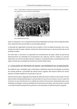 2 - Evolução histórica da legislação de dados pessoais
Lei Geral de Proteção de Dados Pessoais (LGPD)	 18
Figura 7 - Judeus húngaros na Judenrampe (rampa judaica) depois de desembarcar dos trens do Holocausto. Várias fontes acreditam
que o fotógrafo tenha sido Ernst Hoffmann ou Bernhard Walter
Fonte: Wikimedia Commons (2019).
Assim, no pós-guerra, com o surgimento das primeiras legislações nacionais, tratou-se logo de estabe�
lecer mecanismos de controle sobre o uso dos dados pessoais.
A retomada das negociações comerciais entre os países e a livre circulação de pessoas, com a cons�
tituição da União Europeia, também contribuíram decisivamente para o aprimoramento das leis de
proteção de dados.
Por outro lado, o incremento na capacidade de armazenamento de dados, aliado ao exponencial
desenvolvimento da velocidade de processamento das máquinas, abriram margem ao aumento
significativo nos volumes de dados pessoais tratados e, consequentemente, à necessidade de se criar
regras e limites para a proteção dos direitos dos titulares desses dados.
2.1 LEGISLAÇÃO DE PROTEÇÃO DE DADOS: UM FENÔMENO DA GLOBALIZAÇÃO
Na medida em que a sociedade criava e diversificava os diferentes meios de comunicação, as primeiras
leis visando preservar a privacidade das pessoas foram surgindo. Mas estamos falando de normas
esparsas, iniciativas isoladas em um país aqui e outro ali.
Quando olhamos para a legislação de proteção de dados de maneira sistêmica, estruturada, com leis
padronizadas e de aplicabilidade geral, o que percebemos é que isso só começou a ocorrer a partir do
momento em que intensificaram-se as relações de comércio internacional, capitaneadas pelas novas
facilidades tecnológicas. Diversas atividades de processamento de dados, que antes ficavam restritas
a uma determinada localização física, passaram a ser executadas em diferentes pontos do globo.
 