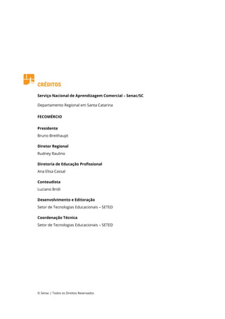 Créditos
Serviço Nacional de Aprendizagem Comercial – Senac/SC
Departamento Regional em Santa Catarina
FECOMÉRCIO
Presidente
Bruno Breithaupt
Diretor Regional
Rudney Raulino
Diretoria de Educação Profissional
Ana Elisa Cassal
Conteudista
Luciano Bridi
Desenvolvimento e Editoração
Setor de Tecnologias Educacionais – SETED
Coordenação Técnica
Setor de Tecnologias Educacionais – SETED
© Senac | Todos os Direitos Reservados
 
