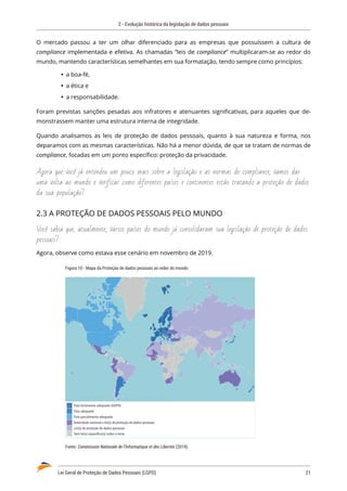 2 - Evolução histórica da legislação de dados pessoais
Lei Geral de Proteção de Dados Pessoais (LGPD)	 21
O mercado passou a ter um olhar diferenciado para as empresas que possuíssem a cultura de
compliance implementada e efetiva. As chamadas “leis de compliance” multiplicaram-se ao redor do
mundo, mantendo características semelhantes em sua formatação, tendo sempre como princípios:
	
Ÿ a boa-fé,
	
Ÿ a ética e
	
Ÿ a responsabilidade.
Foram previstas sanções pesadas aos infratores e atenuantes significativas, para aqueles que de�
monstrassem manter uma estrutura interna de integridade.
Quando analisamos as leis de proteção de dados pessoais, quanto à sua natureza e forma, nos
deparamos com as mesmas características. Não há a menor dúvida, de que se tratam de normas de
compliance, focadas em um ponto específico: proteção da privacidade.
Agora que você já entendeu um pouco mais sobre a legislação e as normas de compliance, vamos dar
uma volta ao mundo e verificar como diferentes países e continentes estão tratando a proteção de dados
da sua população?
2.3 A PROTEÇÃO DE DADOS PESSOAIS PELO MUNDO
Você sabia que, atualmente, vários países do mundo já consolidaram sua legislação de proteção de dados
pessoais?
Agora, observe como estava esse cenário em novembro de 2019.
Figura 10 - Mapa da Proteção de dados pessoais ao redor do mundo
País fortemente adequado (GDPR)
País adequado
País parcialmente adequado
Autoridade nacional e lei(s) de proteção de dados pessoais
Lei(s) de proteção de dados pessoais
Sem lei(s) especíﬁca(s) sobre o tema
Fonte: Commission Nationale de l’Informatique et des Libertés (2019).
 
