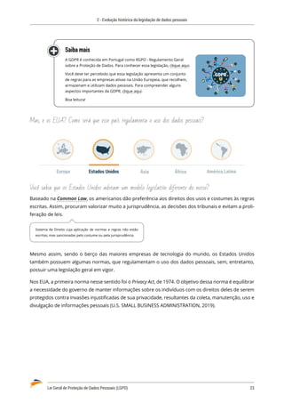 2 - Evolução histórica da legislação de dados pessoais
Lei Geral de Proteção de Dados Pessoais (LGPD)	 23
Saiba mais
A GDPR é conhecida em Portugal como RGPD - Regulamento Geral
sobre a Proteção de Dados. Para conhecer essa legislação, clique aqui.
Você deve ter percebido que essa legislação apresenta um conjunto
de regras para as empresas ativas na União Europeia, que recolhem,
armazenam e utilizam dados pessoais. Para compreender alguns
aspectos importantes da GDPR, clique aqui.
Boa leitura!
Mas, e os EUA? Como será que esse país regulamenta o uso dos dados pessoais?
Estados Unidos Ásia
Europa África América Latina
Você sabia que os Estados Unidos adotam um modelo legislativo diferente do nosso?
Baseado na Common Law, os americanos dão preferência aos direitos dos usos e costumes às regras
escritas. Assim, procuram valorizar muito a jurisprudência, as decisões dos tribunais e evitam a proli�
feração de leis.
Mesmo assim, sendo o berço das maiores empresas de tecnologia do mundo, os Estados Unidos
também possuem algumas normas, que regulamentam o uso dos dados pessoais, sem, entretanto,
possuir uma legislação geral em vigor.
Nos EUA, a primeira norma nesse sentido foi o Privacy Act, de 1974. O objetivo dessa norma é equilibrar
a necessidade do governo de manter informações sobre os indivíduos com os direitos deles de serem
protegidos contra invasões injustificadas de sua privacidade, resultantes da coleta, manutenção, uso e
divulgação de informações pessoais (U.S. SMALL BUSINESS ADMINISTRATION, 2019).
Sistema de Direito cuja aplicação de normas e regras não estão
escritas, mas sancionadas pelo costume ou pela jurisprudência.
 
