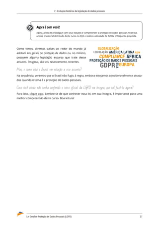 2 - Evolução histórica da legislação de dados pessoais
Lei Geral de Proteção de Dados Pessoais (LGPD)	 27
Agora é com você!
Agora, antes de prosseguir com seus estudos e compreender a proteção de dados pessoais no Brasil,
acesse o Material de Estudo deste curso no AVA e realize a atividade de Reflita e Responda proposta.
Como vimos, diversos países ao redor do mundo já
adotam leis gerais de proteção de dados ou, no mínimo,
possuem alguma legislação esparsa que trate desse
assunto. Em geral, são leis, relativamente, recentes.
Mas, e como está o Brasil em relação a esse assunto?
Na sequência, veremos que o Brasil não fugiu à regra, embora estejamos consideravelmente atrasa�
dos quando o tema é a proteção de dados pessoais.
Caso você ainda não tenha conferido o texto oficial da LGPD na íntegra, que tal fazê-lo agora?
Para isso, clique aqui. Lembre-se de que conhecer essa lei, em sua íntegra, é importante para uma
melhor compreensão deste curso. Boa leitura!
EUROPA
PROTEÇÃO DE DADOS PESSOAIS
LEGISLAÇÃO
COMPLIANCE
GLOBALIZAÇÃO
AMÉRICA LATINA
ÁFRICA
ÁSIA
EUA
GDPR
 