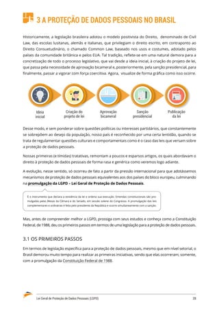 Lei Geral de Proteção de Dados Pessoais (LGPD)	 28
3 A PROTEÇÃO DE DADOS PESSOAIS NO BRASIL
Historicamente, a legislação brasileira adotou o modelo positivista do Direito, denominado de Civil
Law, das escolas lusitanas, alemãs e italianas, que privilegiam o direito escrito, em contraponto ao
Direito Consuetudinário, o chamado Common Law, baseado nos usos e costumes, adotado pelos
países da comunidade britânica e pelos EUA. Tal tradição, reflete-se em uma natural demora para a
concretização de todo o processo legislativo, que vai desde a ideia inicial, à criação do projeto de lei,
que passa pela necessidade de aprovação bicameral e, posteriormente, pela sanção presidencial, para
finalmente, passar a vigorar com força coercitiva. Agora, visualize de forma gráfica como isso ocorre.
Ideia
inicial
Criação do
projeto de lei
Aprovação
bicameral
Sanção
presidencial
Publicação
da lei
Desse modo, e sem ponderar sobre questões políticas ou interesses partidários, que constantemente
se sobrepõem ao desejo da população, nosso país é reconhecido por uma certa lentidão, quando se
trata de regulamentar questões culturais e comportamentais como é o caso das leis que versam sobre
a proteção de dados pessoais.
Nossas primeiras (e tímidas) tratativas, remontam a poucos e esparsos artigos, os quais abordavam o
direito à proteção de dados pessoais de forma rasa e genérica como veremos logo adiante.
A evolução, nesse sentido, só ocorreu de fato a partir da pressão internacional para que adotássemos
mecanismos de proteção de dados pessoais equivalentes aos dos países do bloco europeu, culminando
na promulgação da LGPD – Lei Geral de Proteção de Dados Pessoais.
Mas, antes de compreender melhor a LGPD, prossiga com seus estudos e conheça como a Constituição
Federal, de 1988, deu os primeiros passos em termos de uma legislação para a proteção de dados pessoais.
3.1 OS PRIMEIROS PASSOS
Em termos de legislação específica para a proteção de dados pessoais, mesmo que em nível setorial, o
Brasil demorou muito tempo para realizar as primeiras iniciativas, sendo que elas ocorreram, somente,
com a promulgação da Constituição Federal de 1988.
É o instrumento que declara a existência da lei e ordena sua execução. Emendas constitucionais são pro�
mulgadas pelas Mesas da Câmara e do Senado, em sessão solene do Congresso. A promulgação das leis
complementares e ordinárias é feita pelo presidente da República e ocorre simultaneamente com a sanção.
 