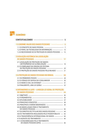 Sumário
CONTEXTUALIZANDO ���������������������������������������������� 5
1 O ENORME VALOR DOS DADOS PESSOAIS ������������������� 6
1.1 O CONCEITO DE DADO PESSOAL �������������������������������������������  7
1.2 O PAPEL DA TECNOLOGIA DA INFORMAÇÃO ����������������������  13
1.3 A NECESSIDADE DE SE PROTEGER OS DADOS PESSOAIS ����  15
2 EVOLUÇÃO HISTÓRICA DA LEGISLAÇÃO
DE DADOS PESSOAIS ������������������������������������������  17
2.1 LEGISLAÇÃO DE PROTEÇÃO DE DADOS:
UM FENÔMENO DA GLOBALIZAÇÃO �����������������������������������  18
2.2 O COMPLIANCE NA ORIGEM DO SISTEMA
DE PROTEÇÃO DE DADOS PESSOAIS �����������������������������������  20
2.3 A PROTEÇÃO DE DADOS PESSOAIS PELO MUNDO ��������������  21
3 A PROTEÇÃO DE DADOS PESSOAIS NO BRASIL �����������  28
3.1 OS PRIMEIROS PASSOS ���������������������������������������������������������  28
3.2 O CÓDIGO DE DEFESA DO CONSUMIDOR ���������������������������  30
3.3 O MARCO CIVIL DA INTERNET ����������������������������������������������  31
3.4 FINALMENTE, UMA LEI GERAL! ���������������������������������������������  32
4 ENTENDENDO A LGPD – A NOSSA LEI GERAL DE PROTEÇÃO
DE DADOS PESSOAIS ������������������������������������������  34
4.1 OBJETIVOS �����������������������������������������������������������������������������  36
4.2 FUNDAMENTOS ��������������������������������������������������������������������  36
4.3 APLICABILIDADE �������������������������������������������������������������������  37
4.4 PRINCIPAIS CONCEITOS ��������������������������������������������������������  38
4.5 PRINCÍPIOS A SEREM OBSERVADOS �������������������������������������  39
4.6 AS BASES LEGAIS PARA O TRATAMENTO
DE DADOS PESSOAIS ������������������������������������������������������������  40
4.7 OS DIREITOS DO TITULAR DOS DADOS PESSOAIS ���������������  44
4.8 OS TRATAMENTOS REALIZADOS PELO PODER PÚBLICO  ����  45
4.9 A TRANSFERÊNCIA INTERNACIONAL DE DADOS ������������������  46
4.10 AGENTES DE TRATAMENTO ������������������������������������������������  46
4.11 O ENCARREGADO PELO TRATAMENTO
DE DADOS PESSOAIS (DPO) �����������������������������������������������  46
 
